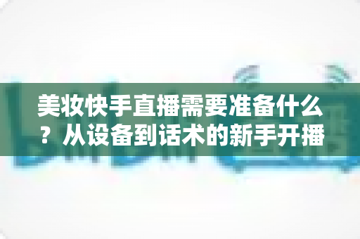 美妆快手直播需要准备什么？从设备到话术的新手开播全攻略