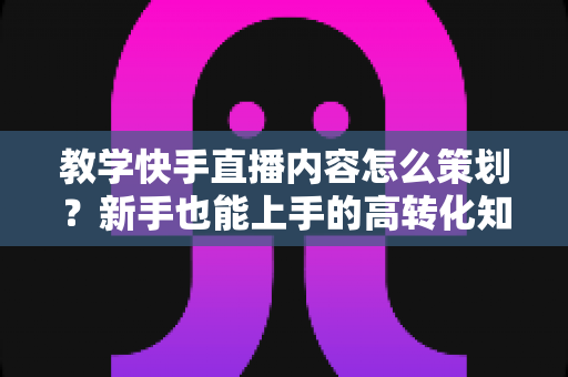 教学快手直播内容怎么策划?新手也能上手的高转化知识直播全攻略 教学快手直播内容怎么策划?新手也能上手的高转化知识直播全攻略