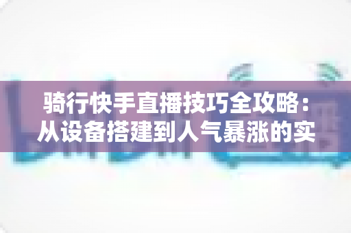 骑行快手直播技巧全攻略:从设备搭建到人气暴涨的实战秘籍 骑行快手直播技巧全攻略:从设备搭建到人气暴涨的实战秘籍