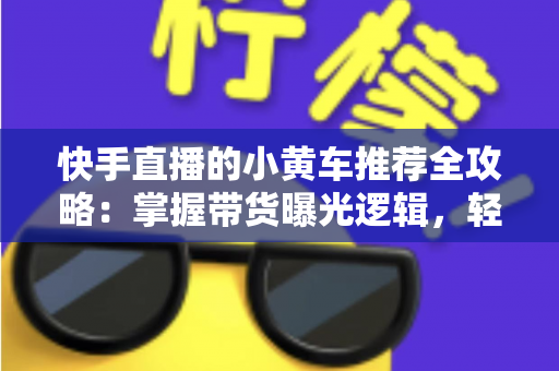 快手直播的小黄车推荐全攻略：掌握带货曝光逻辑，轻松提升直播成交转化率