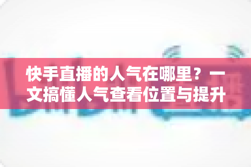 快手直播的人气在哪里？一文搞懂人气查看位置与提升技巧，助你直播间快速引流