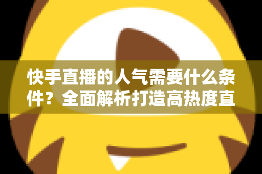 快手直播的人气需要什么条件?全面解析打造高热度直播间的核心要素与实用技巧 快手直播的人气需要什么条件?全面解析打造高热度直播间的核心要素与实用技巧