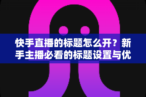 快手直播的标题怎么开?新手主播必看的标题设置与优化全攻略 快手直播的标题怎么开?新手主播必看的标题设置与优化全攻略