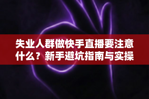 失业人群做快手直播要注意什么?新手避坑指南与实操建议全解析 失业人群做快手直播要注意什么?新手避坑指南与实操建议全解析