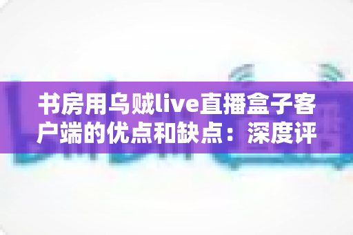 书房用乌贼live直播盒子客户端的优点和缺点:深度评测与实用使用指南 书房用乌贼live直播盒子客户端的优点和缺点:深度评测与实用使用指南