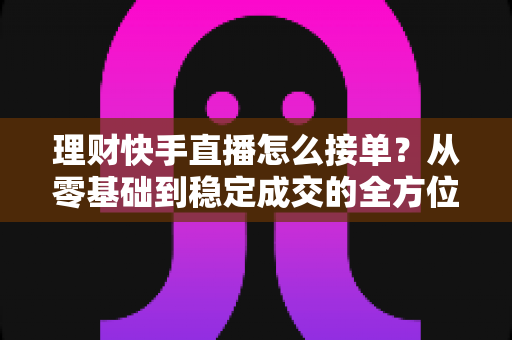 理财快手直播怎么接单?从零基础到稳定成交的全方位实战指南 理财快手直播怎么接单?从零基础到稳定成交的全方位实战指南