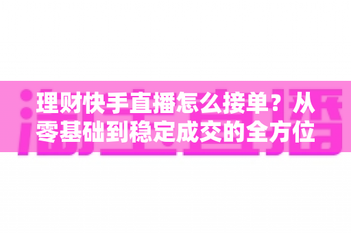 理财快手直播怎么接单?从零基础到稳定成交的全方位实战指南 理财快手直播怎么接单?从零基础到稳定成交的全方位实战指南