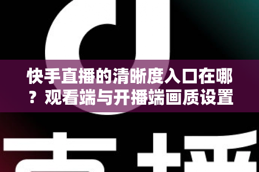 快手直播的清晰度入口在哪？观看端与开播端画质设置全攻略
