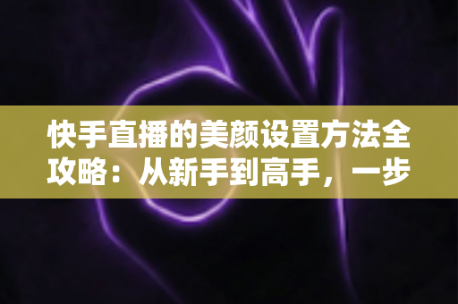 快手直播的美颜设置方法全攻略：从新手到高手，一步步教你打造精致出镜效果