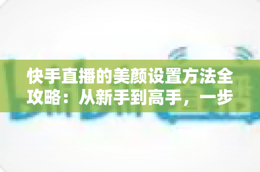 快手直播的美颜设置方法全攻略：从新手到高手，一步步教你打造精致出镜效果