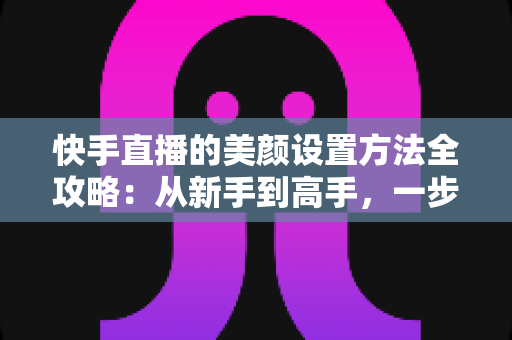 快手直播的美颜设置方法全攻略：从新手到高手，一步步教你打造精致出镜效果