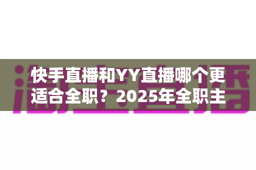 快手直播和YY直播哪个更适合全职?2025年全职主播平台选择全攻略与深度对比分析 快手直播和YY直播哪个更适合全职?2025年全职主播平台选择全攻略与深度对比分析
