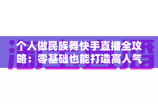个人做民族舞快手直播全攻略:零基础也能打造高人气民族舞直播间的完整指南 个人做民族舞快手直播全攻略:零基础也能打造高人气民族舞直播间的完整指南