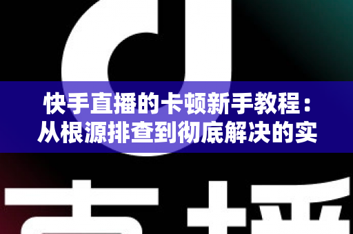 快手直播的卡顿新手教程:从根源排查到彻底解决的实战指南 快手直播的卡顿新手教程:从根源排查到彻底解决的实战指南