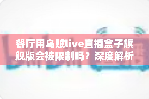 餐厅用乌贼live直播盒子旗舰版会被限制吗?深度解析平台规则与合规避坑指南 餐厅用乌贼live直播盒子旗舰版会被限制吗?深度解析平台规则与合规避坑指南