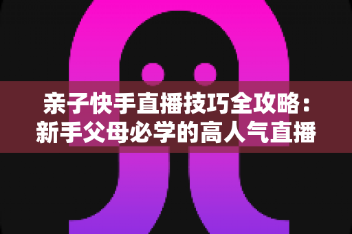 亲子快手直播技巧全攻略:新手父母必学的高人气直播间打造指南 亲子快手直播技巧全攻略:新手父母必学的高人气直播间打造指南