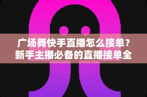 广场舞快手直播怎么接单？新手主播必备的直播接单全攻略与变现技巧
