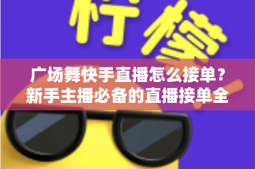 广场舞快手直播怎么接单？新手主播必备的直播接单全攻略与变现技巧