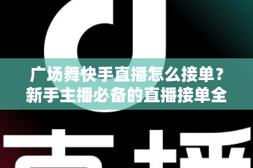 广场舞快手直播怎么接单？新手主播必备的直播接单全攻略与变现技巧