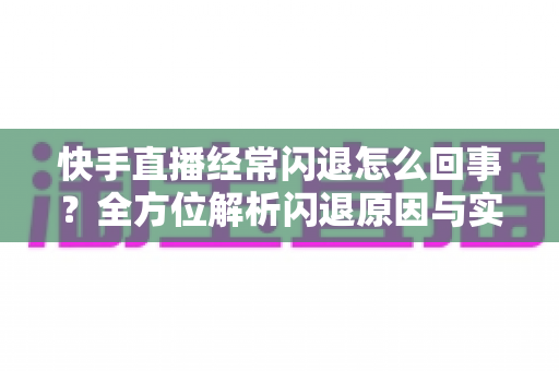 快手直播经常闪退怎么回事？全方位解析闪退原因与实用解决技巧，轻松告别直播中断烦恼