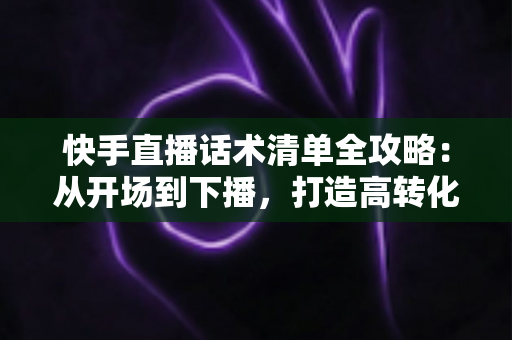 快手直播话术清单全攻略：从开场到下播，打造高转化直播间的必备话术宝典