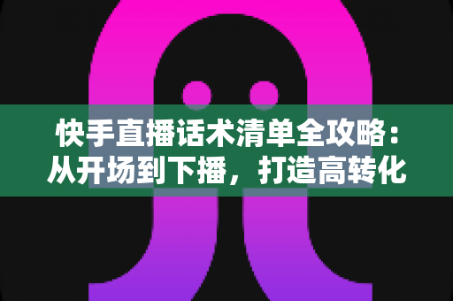 快手直播话术清单全攻略：从开场到下播，打造高转化直播间的必备话术宝典