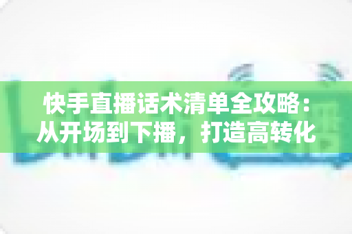 快手直播话术清单全攻略：从开场到下播，打造高转化直播间的必备话术宝典