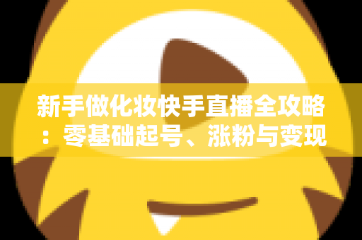 新手做化妆快手直播全攻略:零基础起号、涨粉与变现的实战指南 新手做化妆快手直播全攻略:零基础起号、涨粉与变现的实战指南