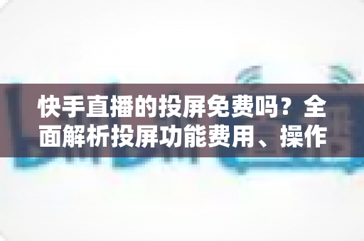 快手直播的投屏免费吗？全面解析投屏功能费用、操作方法与常见问题