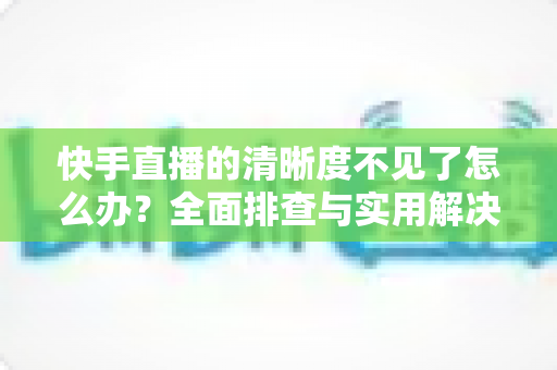 快手直播的清晰度不见了怎么办？全面排查与实用解决方案指南