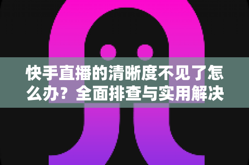 快手直播的清晰度不见了怎么办？全面排查与实用解决方案指南
