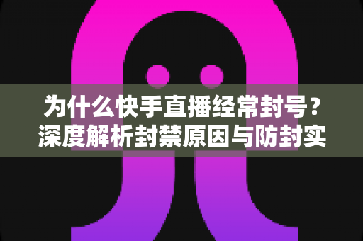 为什么快手直播经常封号？深度解析封禁原因与防封实用指南