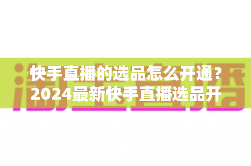 快手直播的选品怎么开通?2024最新快手直播选品开通流程详解与实用攻略 快手直播的选品怎么开通?2024最新快手直播选品开通流程详解与实用攻略