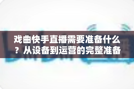 戏曲快手直播需要准备什么？从设备到运营的完整准备清单，助你打造人气戏曲直播间