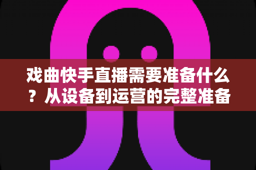 戏曲快手直播需要准备什么？从设备到运营的完整准备清单，助你打造人气戏曲直播间
