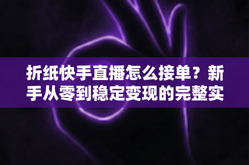 折纸快手直播怎么接单？新手从零到稳定变现的完整实战指南