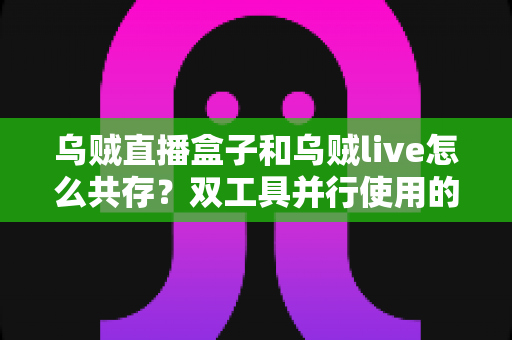 乌贼直播盒子和乌贼live怎么共存？双工具并行使用的全流程实用指南