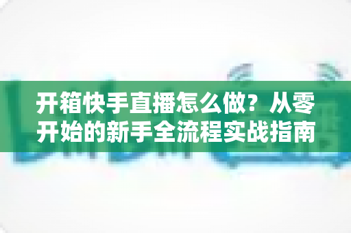 开箱快手直播怎么做?从零开始的新手全流程实战指南 开箱快手直播怎么做?从零开始的新手全流程实战指南