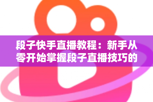 段子快手直播教程：新手从零开始掌握段子直播技巧的完整实战指南