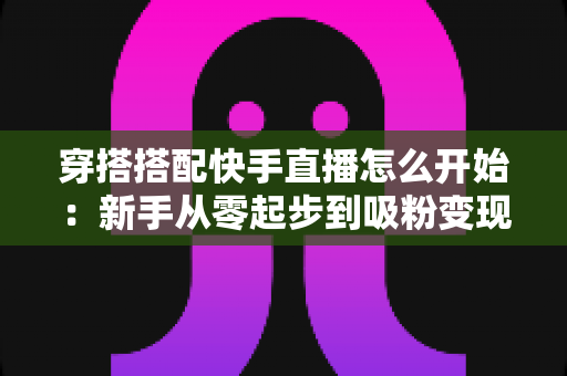 穿搭搭配快手直播怎么开始：新手从零起步到吸粉变现的完整实战指南