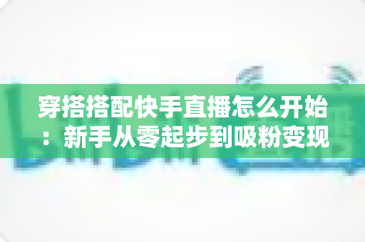 穿搭搭配快手直播怎么开始：新手从零起步到吸粉变现的完整实战指南