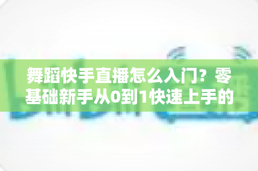 舞蹈快手直播怎么入门？零基础新手从0到1快速上手的完整实战攻略