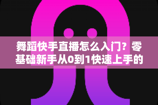 舞蹈快手直播怎么入门？零基础新手从0到1快速上手的完整实战攻略