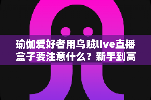 瑜伽爱好者用乌贼live直播盒子要注意什么？新手到高手必看的全方位直播指南