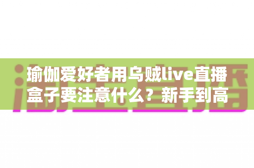 瑜伽爱好者用乌贼live直播盒子要注意什么？新手到高手必看的全方位直播指南