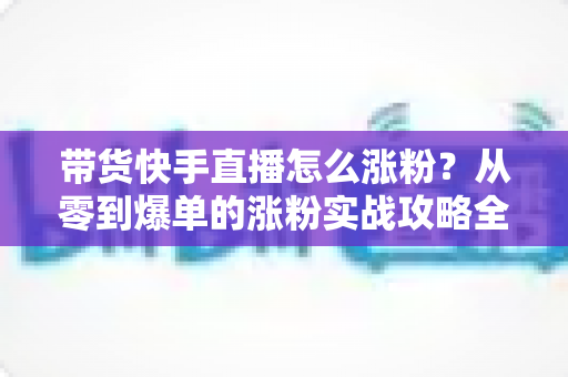 带货快手直播怎么涨粉？从零到爆单的涨粉实战攻略全解析
