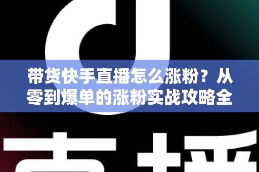 带货快手直播怎么涨粉？从零到爆单的涨粉实战攻略全解析