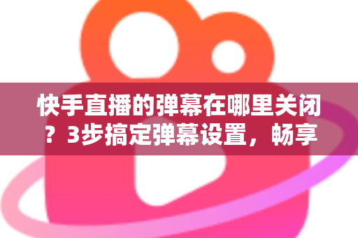 快手直播的弹幕在哪里关闭?3步搞定弹幕设置,畅享纯净高清观播体验 快手直播的弹幕在哪里关闭?3步搞定弹幕设置,畅享纯净高清观播体验