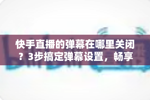 快手直播的弹幕在哪里关闭？3步搞定弹幕设置，畅享纯净高清观播体验