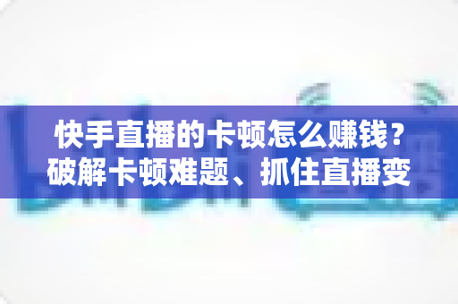 快手直播的卡顿怎么赚钱？破解卡顿难题、抓住直播变现机遇的完整指南